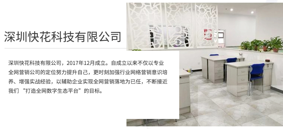 深圳快花科技有限公司，2017年8月成立。自成立以来不仅以专业全网营销公司的定位努力提升自己，更时刻加强行业网络营销意识培养、增强实战经验，以辅助企业实现全网营销落地为已任，不断接近我们 “打造全网数字生态平台”的目标。